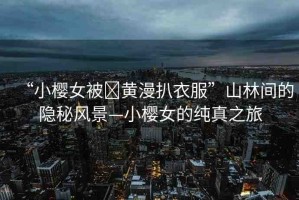 “小櫻女被?黃漫扒衣服”山林間的隱秘風景—小櫻女的純真之旅