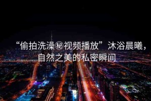 “偷拍洗澡秘視頻播放”沐浴晨曦，自然之美的私密瞬間
