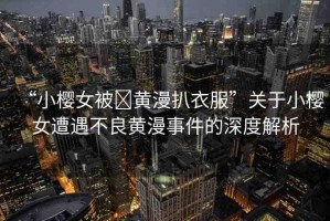 “小櫻女被?黃漫扒衣服”關(guān)于小櫻女遭遇不良黃漫事件的深度解析