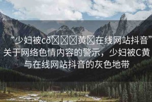 “少婦被c??黃?在線網(wǎng)站抖音”關(guān)于網(wǎng)絡(luò)色情內(nèi)容的警示，少婦被C黃與在線網(wǎng)站抖音的灰色地帶