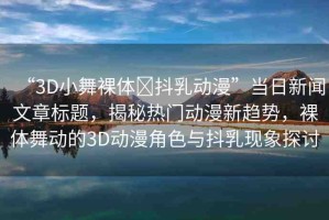 “3D小舞裸體?抖乳動漫”當日新聞文章標題，揭秘熱門動漫新趨勢，裸體舞動的3D動漫角色與抖乳現(xiàn)象探討