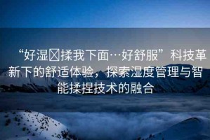 “好濕?揉我下面…好舒服”科技革新下的舒適體驗，探索濕度管理與智能揉捏技術的融合