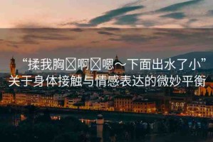 “揉我胸?啊?嗯～下面出水了小”關(guān)于身體接觸與情感表達的微妙平衡