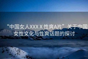 “中國(guó)女人XXXⅩ性爽A片”關(guān)于中國(guó)女性文化與性爽話題的探討