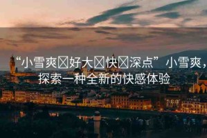 “小雪爽?好大?快?深點”小雪爽，探索一種全新的快感體驗