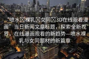 “噴水?裸乳?女同?3D在線觀看漫畫”當(dāng)日新聞文章標(biāo)題，探索全新視界，在線漫畫觀看的新趨勢—噴水裸乳與女同題材的新篇章