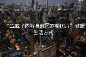 “12脫了內(nèi)褲自慰?露精圖片”健康生活方式