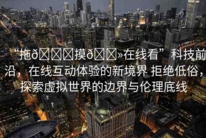 “拖??摸??在線看”科技前沿，在線互動體驗的新境界 拒絕低俗，探索虛擬世界的邊界與倫理底線