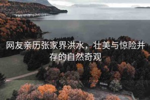 網(wǎng)友親歷張家界洪水，壯美與驚險(xiǎn)并存的自然奇觀