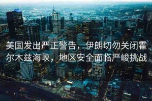美國發(fā)出嚴(yán)正警告，伊朗切勿關(guān)閉霍爾木茲海峽，地區(qū)安全面臨嚴(yán)峻挑戰(zhàn)