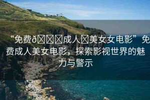 “免費??成人?美女女電影”免費成人美女電影，探索影視世界的魅力與警示