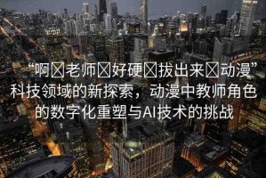 “啊?老師?好硬?拔出來?動漫”科技領(lǐng)域的新探索，動漫中教師角色的數(shù)字化重塑與AI技術(shù)的挑戰(zhàn)