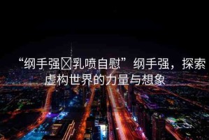“綱手強?乳噴自慰”綱手強，探索虛構世界的力量與想象