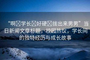 “啊?學(xué)長?好硬?拔出來男男”當(dāng)日新聞文章標(biāo)題，校園熱議，學(xué)長間的獨(dú)特經(jīng)歷與成長故事