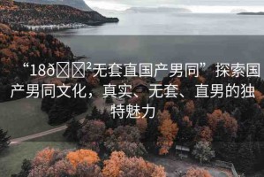 “18??無(wú)套直國(guó)產(chǎn)男同”探索國(guó)產(chǎn)男同文化，真實(shí)、無(wú)套、直男的獨(dú)特魅力
