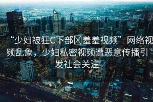 “少婦被狂C下部?羞羞視頻”網(wǎng)絡(luò)視頻亂象，少婦私密視頻遭惡意傳播引發(fā)社會(huì)關(guān)注