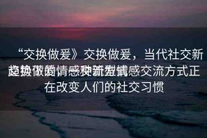 “交換做爰》交換做爰，當(dāng)代社交新趨勢下的情感交流方式
交換做爰，一種新型情感交流方式正在改變?nèi)藗兊纳缃涣?xí)慣