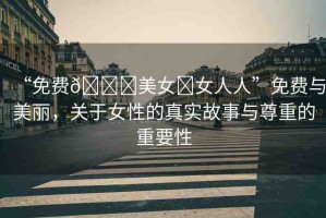 “免費??美女?女人人”免費與美麗，關(guān)于女性的真實故事與尊重的重要性