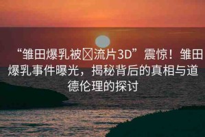 “雛田爆乳被?流片3D”震驚！雛田爆乳事件曝光，揭秘背后的真相與道德倫理的探討