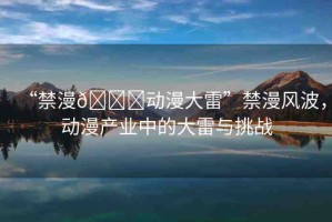“禁漫??動漫大雷”禁漫風波，動漫產(chǎn)業(yè)中的大雷與挑戰(zhàn)