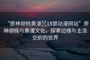 “原神胡桃黃漫?18禁動(dòng)漫網(wǎng)站”原神胡桃與黃漫文化，探索邊緣與主流交織的世界