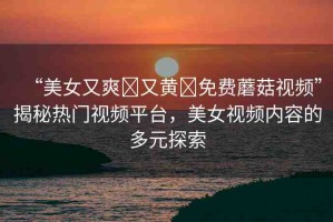 “美女又爽?又黃?免費蘑菇視頻”揭秘?zé)衢T視頻平臺，美女視頻內(nèi)容的多元探索