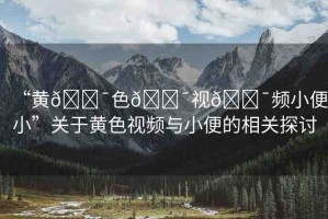 “黃??色??視??頻小便小”關于黃色視頻與小便的相關探討