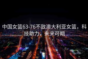 中國女籃63-76不敵澳大利亞女籃，科技助力，未來可期