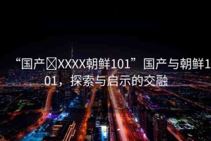 “國(guó)產(chǎn)?XXXX朝鮮101”國(guó)產(chǎn)與朝鮮101，探索與啟示的交融