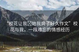 “校花讓我?她我爽了好久作文”?；ㄅc我，一段難忘的情感經(jīng)歷