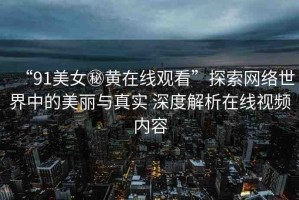 “91美女秘黃在線觀看”探索網(wǎng)絡(luò)世界中的美麗與真實(shí) 深度解析在線視頻內(nèi)容