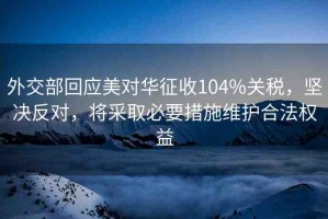外交部回應(yīng)美對(duì)華征收104%關(guān)稅，堅(jiān)決反對(duì)，將采取必要措施維護(hù)合法權(quán)益