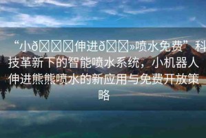 “小??伸進(jìn)??噴水免費(fèi)”科技革新下的智能噴水系統(tǒng)，小機(jī)器人伸進(jìn)熊熊噴水的新應(yīng)用與免費(fèi)開放策略