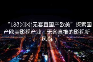 “18??無套直國產(chǎn)歐美”探索國產(chǎn)歐美影視產(chǎn)業(yè)，無套直推的影視新風(fēng)尚