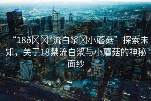 “18??流白漿?小蘑菇”探索未知，關(guān)于18禁流白漿與小蘑菇的神秘面紗