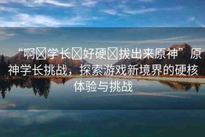 “啊?學(xué)長?好硬?拔出來原神”原神學(xué)長挑戰(zhàn)，探索游戲新境界的硬核體驗與挑戰(zhàn)