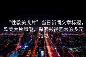 “性歐美大片”當日新聞文章標題，歐美大片風潮，探索影視藝術的多元領域