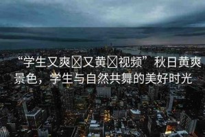 “學(xué)生又爽?又黃?視頻”秋日黃爽景色，學(xué)生與自然共舞的美好時(shí)光
