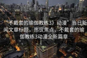 “不戴套的瑜伽教練3》動(dòng)漫”當(dāng)日新聞文章標(biāo)題，熱議焦點(diǎn)，不戴套的瑜伽教練3動(dòng)漫全新篇章