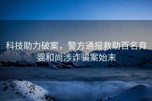 科技助力破案，警方通報救助百名棄嬰和尚涉詐騙案始末