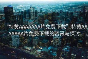 “特黃AAAAAAA片免費(fèi)下載”特黃AAAAAAA片免費(fèi)下載的資訊與探討