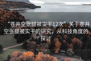 “蒼井空張腿被實干12次”關(guān)于蒼井空張腿被實干的研究，從科技角度的探討