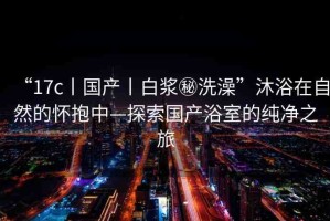 “17c丨國(guó)產(chǎn)丨白漿秘洗澡”沐浴在自然的懷抱中—探索國(guó)產(chǎn)浴室的純凈之旅