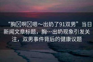 “胸?啊?嗯～出奶了91雙男”當日新聞文章標題，胸…出奶現(xiàn)象引發(fā)關注，雙男事件背后的健康議題