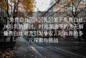 “免費白絲?jk?乳?關于免費白絲、JK與乳的探討，時尚潮流下的多元解讀
免費白絲潮流引發(fā)爭議，時尚界的多元探索與挑戰(zhàn)