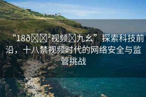 “18??視頻?九幺”探索科技前沿，十八禁視頻時代的網(wǎng)絡安全與監(jiān)管挑戰(zhàn)