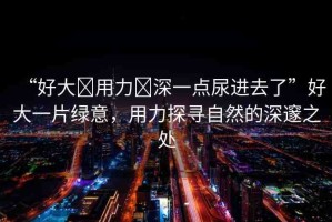 “好大?用力?深一點尿進去了”好大一片綠意，用力探尋自然的深邃之處