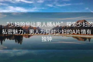 “少婦的秘讓男人桶A片”探索少婦的私密魅力，男人為何對少婦的A片情有獨(dú)鐘