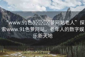 “www.91色??蘿網(wǎng)站老人”探索www.91色蘿網(wǎng)站，老年人的數(shù)字娛樂新天地