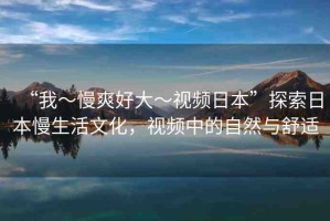“我～慢爽好大～視頻日本”探索日本慢生活文化，視頻中的自然與舒適